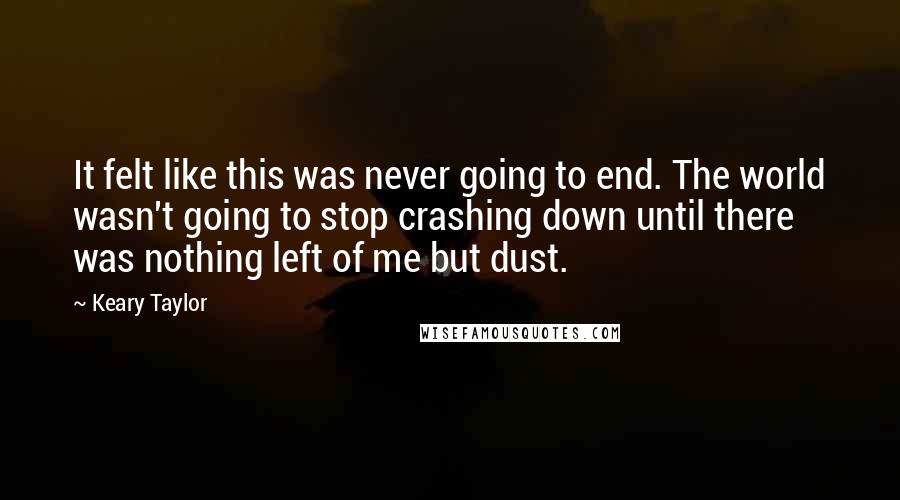 Keary Taylor Quotes: It felt like this was never going to end. The world wasn't going to stop crashing down until there was nothing left of me but dust.