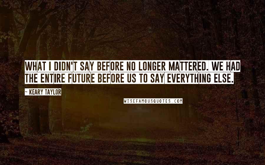 Keary Taylor Quotes: What I didn't say before no longer mattered. We had the entire future before us to say everything else.