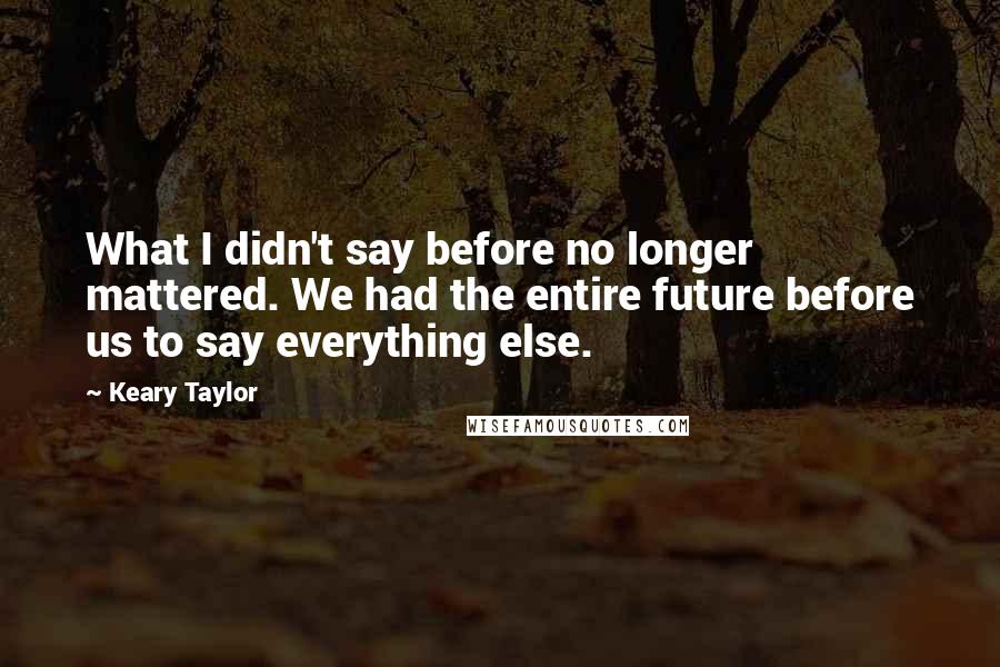 Keary Taylor Quotes: What I didn't say before no longer mattered. We had the entire future before us to say everything else.