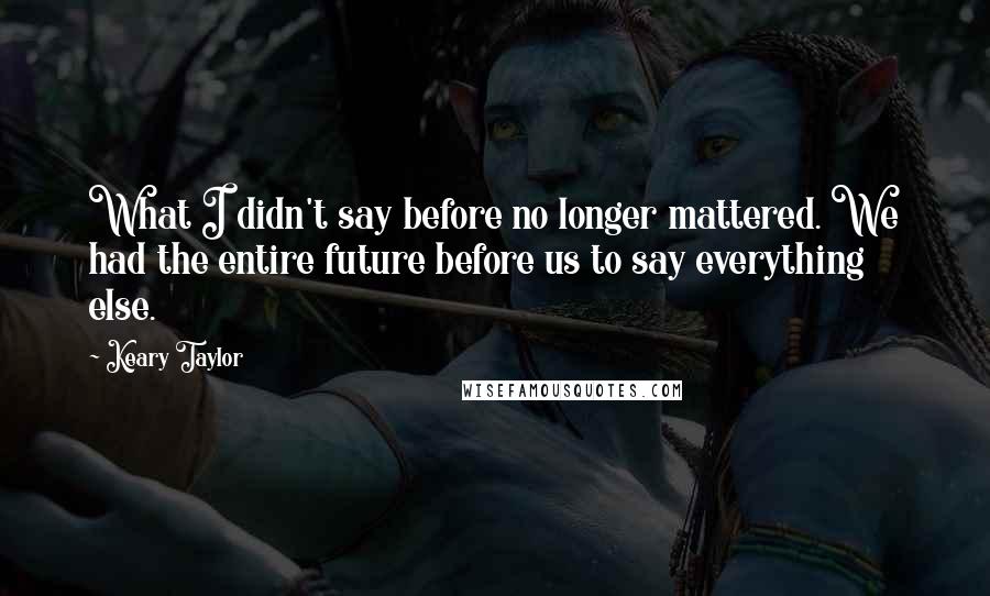 Keary Taylor Quotes: What I didn't say before no longer mattered. We had the entire future before us to say everything else.