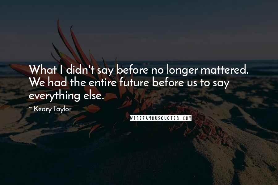 Keary Taylor Quotes: What I didn't say before no longer mattered. We had the entire future before us to say everything else.