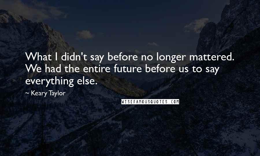 Keary Taylor Quotes: What I didn't say before no longer mattered. We had the entire future before us to say everything else.