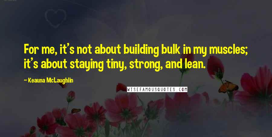 Keauna McLaughlin Quotes: For me, it's not about building bulk in my muscles; it's about staying tiny, strong, and lean.