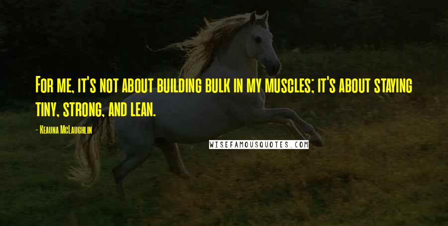 Keauna McLaughlin Quotes: For me, it's not about building bulk in my muscles; it's about staying tiny, strong, and lean.