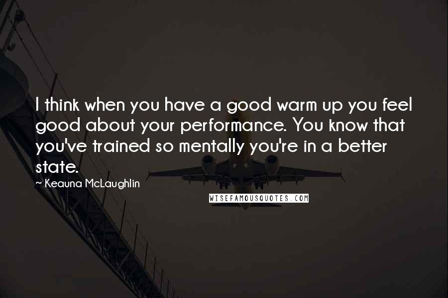 Keauna McLaughlin Quotes: I think when you have a good warm up you feel good about your performance. You know that you've trained so mentally you're in a better state.