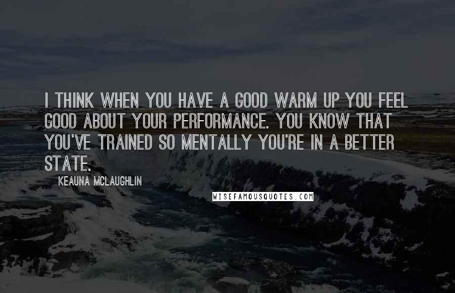 Keauna McLaughlin Quotes: I think when you have a good warm up you feel good about your performance. You know that you've trained so mentally you're in a better state.