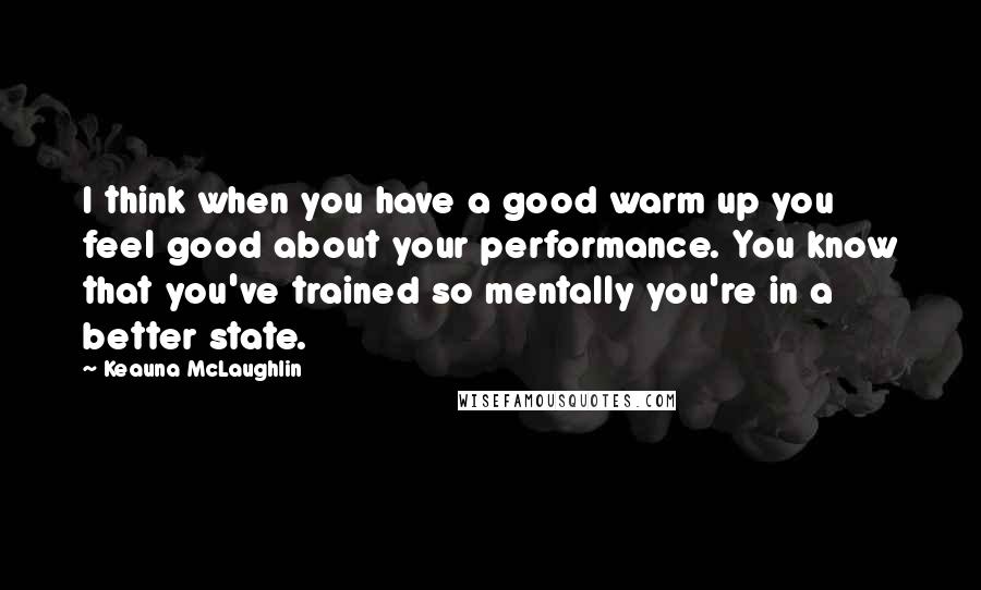 Keauna McLaughlin Quotes: I think when you have a good warm up you feel good about your performance. You know that you've trained so mentally you're in a better state.