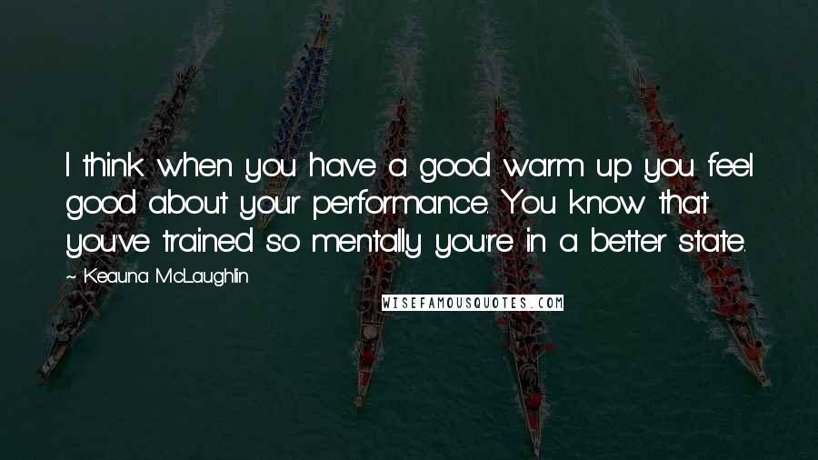 Keauna McLaughlin Quotes: I think when you have a good warm up you feel good about your performance. You know that you've trained so mentally you're in a better state.