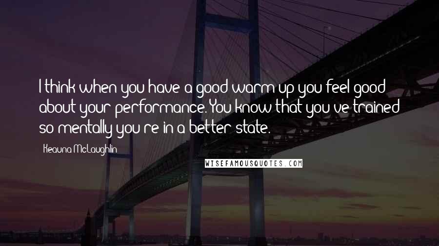 Keauna McLaughlin Quotes: I think when you have a good warm up you feel good about your performance. You know that you've trained so mentally you're in a better state.