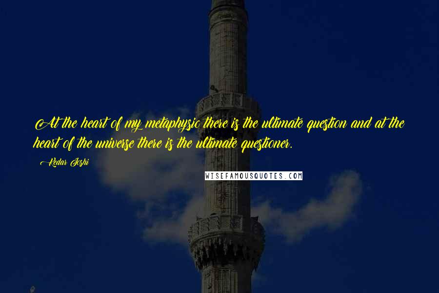 Kedar Joshi Quotes: At the heart of my metaphysic there is the ultimate question and at the heart of the universe there is the ultimate questioner.