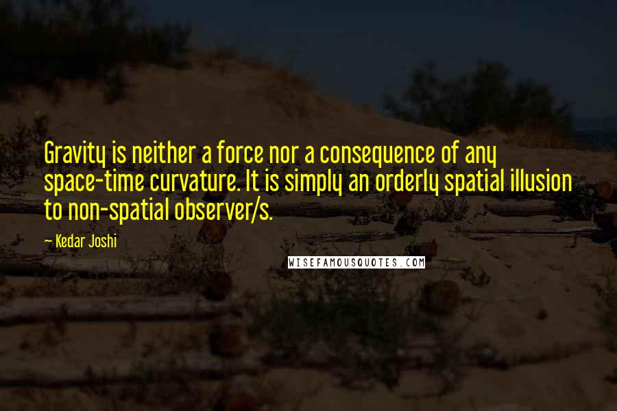 Kedar Joshi Quotes: Gravity is neither a force nor a consequence of any space-time curvature. It is simply an orderly spatial illusion to non-spatial observer/s.