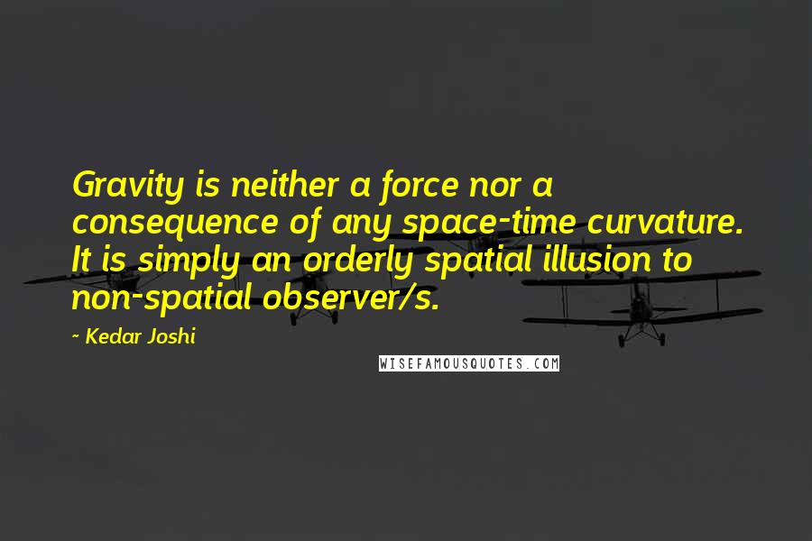 Kedar Joshi Quotes: Gravity is neither a force nor a consequence of any space-time curvature. It is simply an orderly spatial illusion to non-spatial observer/s.