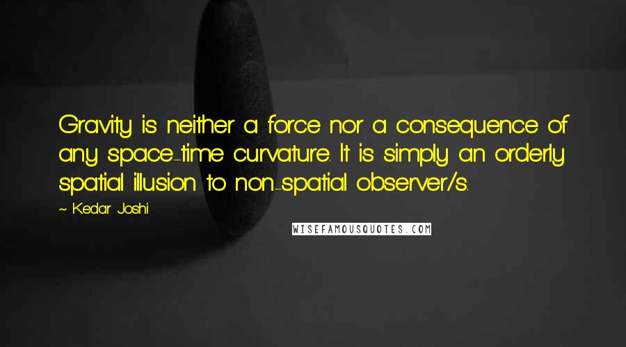 Kedar Joshi Quotes: Gravity is neither a force nor a consequence of any space-time curvature. It is simply an orderly spatial illusion to non-spatial observer/s.