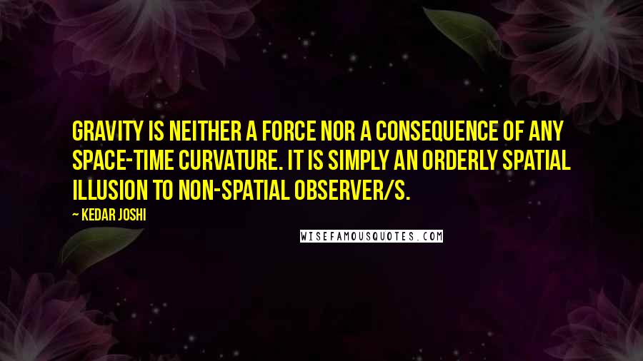 Kedar Joshi Quotes: Gravity is neither a force nor a consequence of any space-time curvature. It is simply an orderly spatial illusion to non-spatial observer/s.