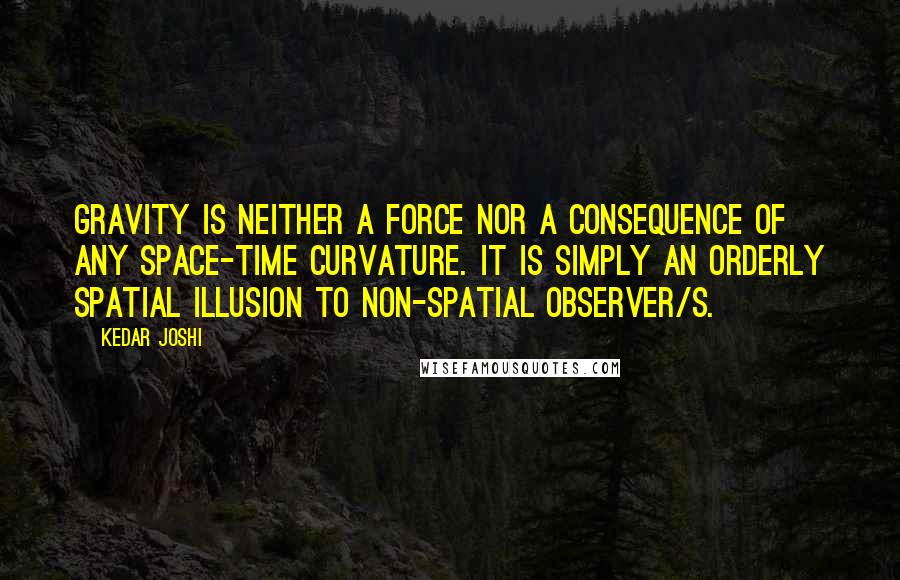 Kedar Joshi Quotes: Gravity is neither a force nor a consequence of any space-time curvature. It is simply an orderly spatial illusion to non-spatial observer/s.