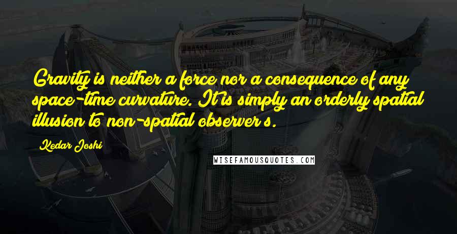 Kedar Joshi Quotes: Gravity is neither a force nor a consequence of any space-time curvature. It is simply an orderly spatial illusion to non-spatial observer/s.