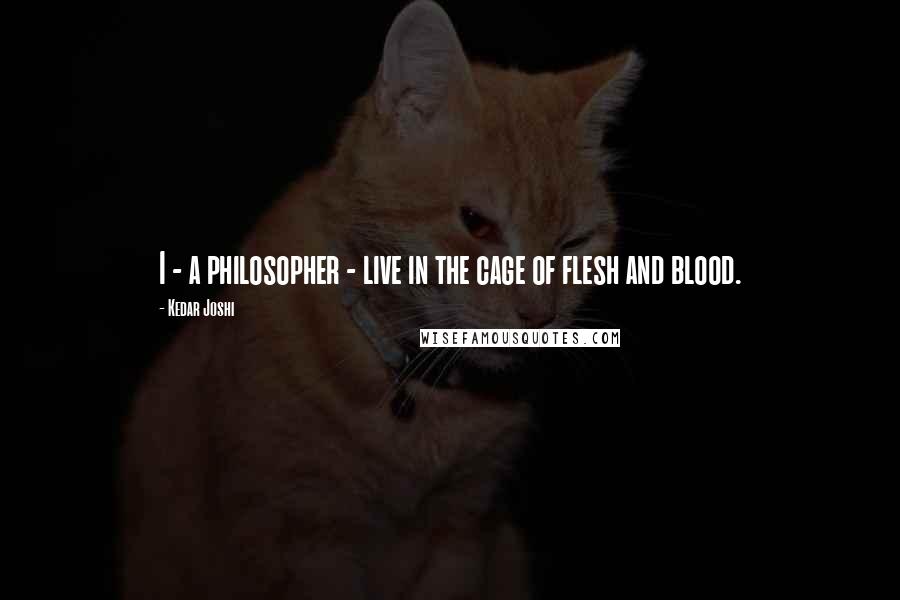 Kedar Joshi Quotes: I - a philosopher - live in the cage of flesh and blood.