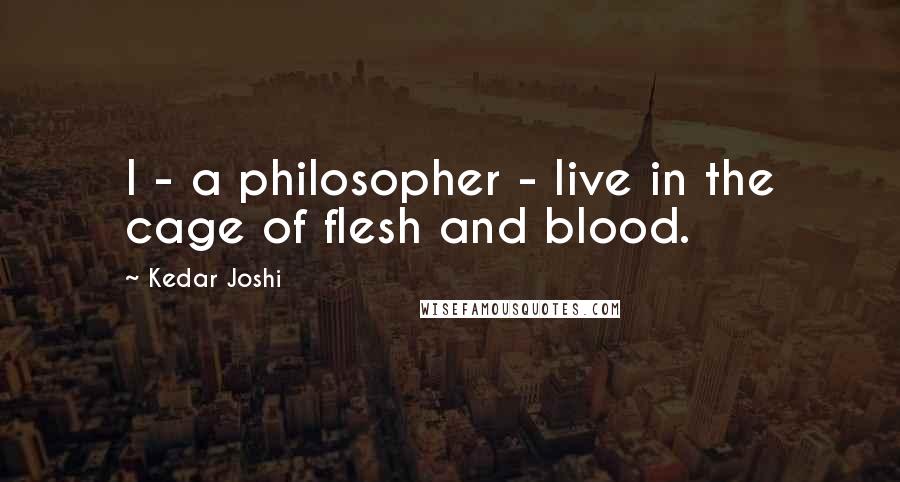 Kedar Joshi Quotes: I - a philosopher - live in the cage of flesh and blood.