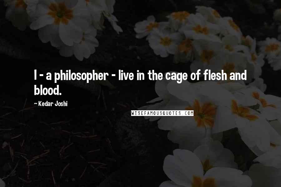 Kedar Joshi Quotes: I - a philosopher - live in the cage of flesh and blood.