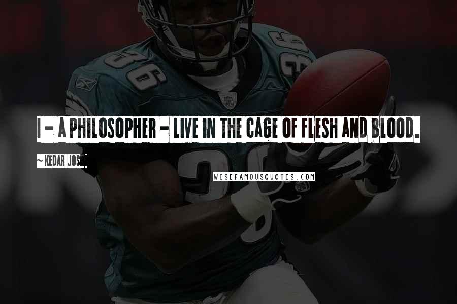 Kedar Joshi Quotes: I - a philosopher - live in the cage of flesh and blood.