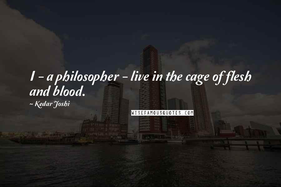 Kedar Joshi Quotes: I - a philosopher - live in the cage of flesh and blood.