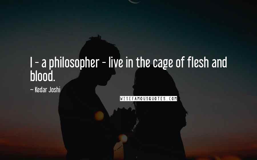 Kedar Joshi Quotes: I - a philosopher - live in the cage of flesh and blood.