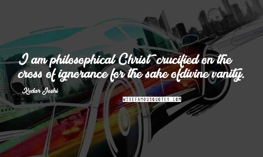 Kedar Joshi Quotes: I am philosophical Christ; crucified on the cross of ignorance for the sake ofdivine vanity.