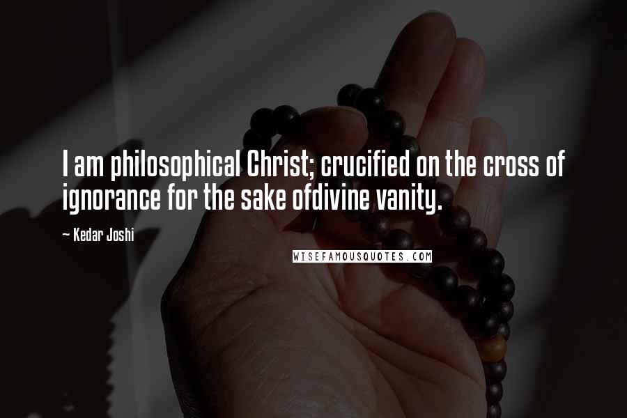 Kedar Joshi Quotes: I am philosophical Christ; crucified on the cross of ignorance for the sake ofdivine vanity.