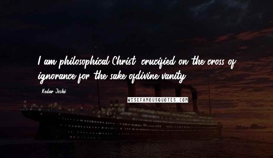 Kedar Joshi Quotes: I am philosophical Christ; crucified on the cross of ignorance for the sake ofdivine vanity.