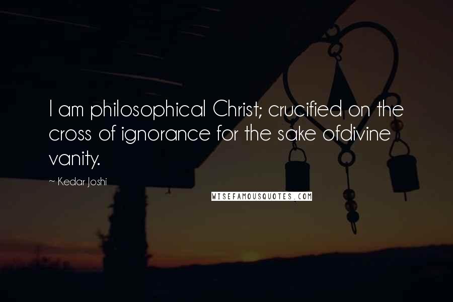 Kedar Joshi Quotes: I am philosophical Christ; crucified on the cross of ignorance for the sake ofdivine vanity.