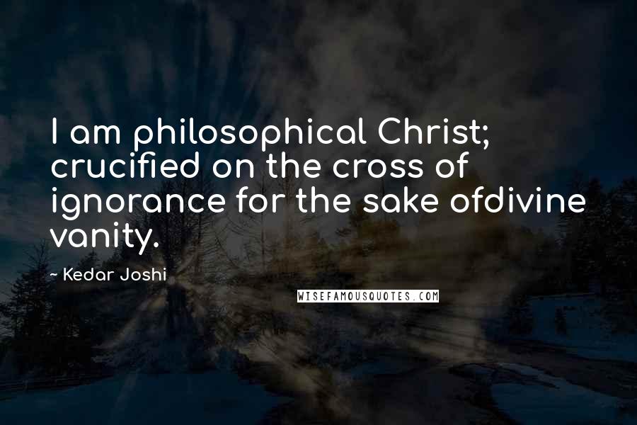 Kedar Joshi Quotes: I am philosophical Christ; crucified on the cross of ignorance for the sake ofdivine vanity.