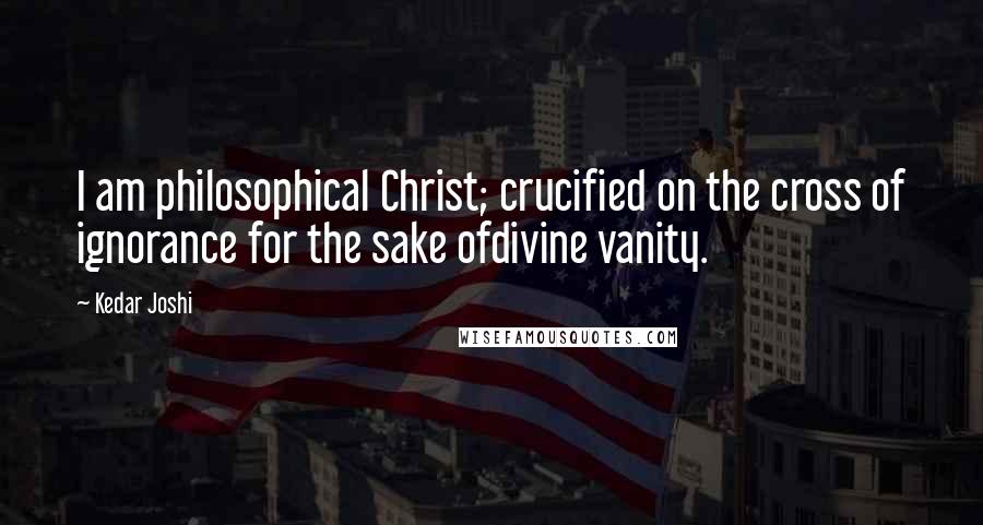 Kedar Joshi Quotes: I am philosophical Christ; crucified on the cross of ignorance for the sake ofdivine vanity.