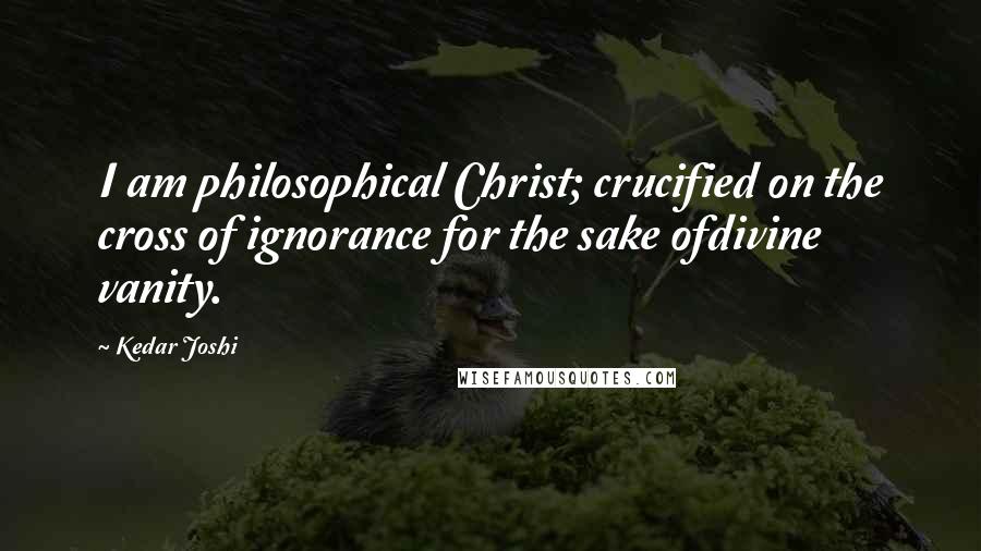 Kedar Joshi Quotes: I am philosophical Christ; crucified on the cross of ignorance for the sake ofdivine vanity.