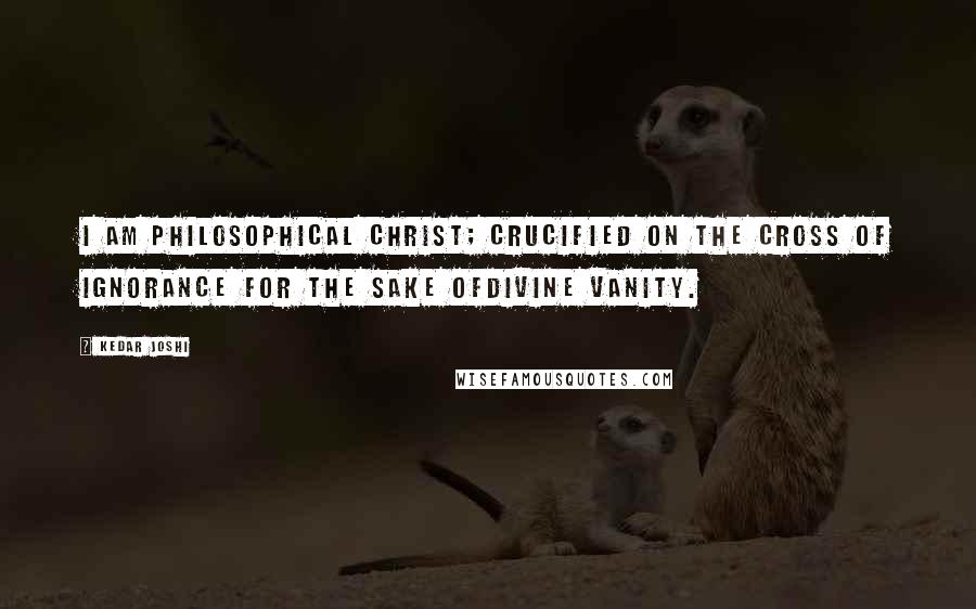 Kedar Joshi Quotes: I am philosophical Christ; crucified on the cross of ignorance for the sake ofdivine vanity.