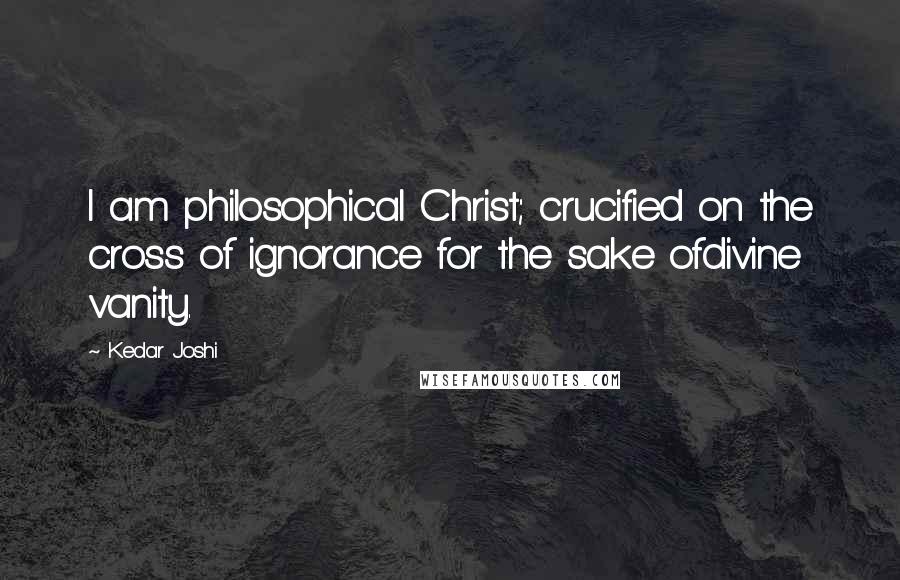 Kedar Joshi Quotes: I am philosophical Christ; crucified on the cross of ignorance for the sake ofdivine vanity.