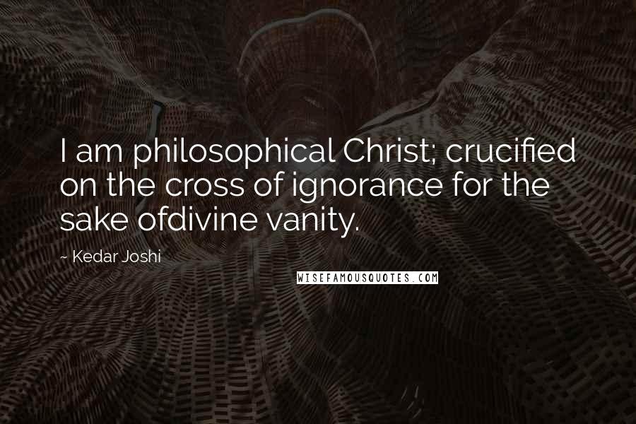 Kedar Joshi Quotes: I am philosophical Christ; crucified on the cross of ignorance for the sake ofdivine vanity.