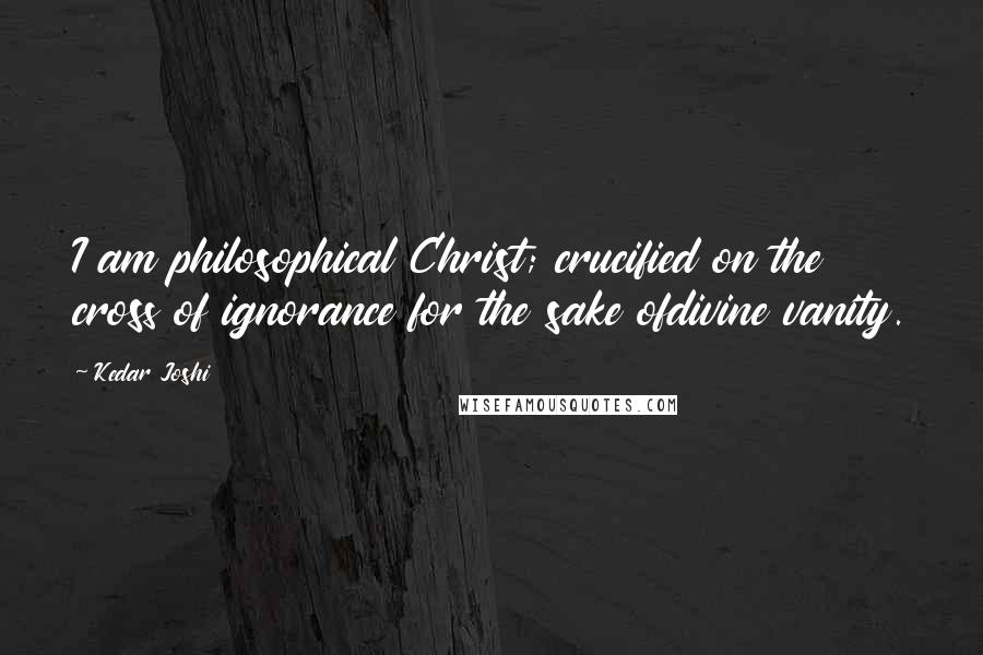 Kedar Joshi Quotes: I am philosophical Christ; crucified on the cross of ignorance for the sake ofdivine vanity.