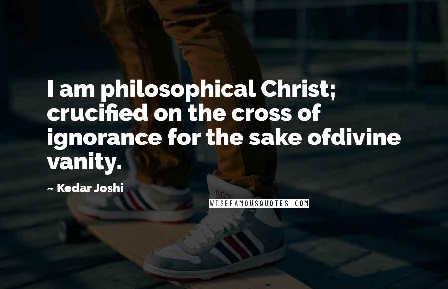 Kedar Joshi Quotes: I am philosophical Christ; crucified on the cross of ignorance for the sake ofdivine vanity.