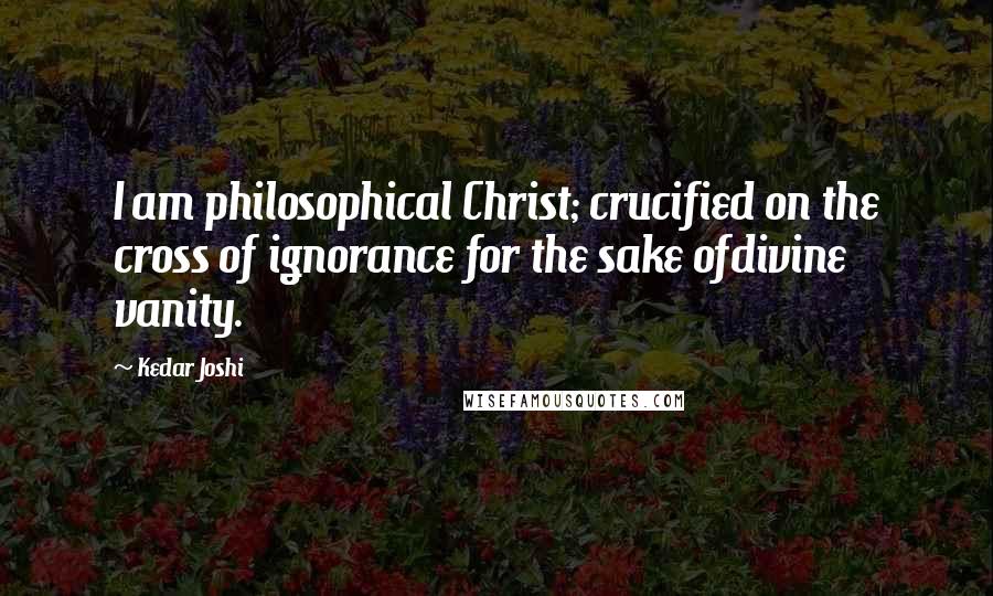 Kedar Joshi Quotes: I am philosophical Christ; crucified on the cross of ignorance for the sake ofdivine vanity.