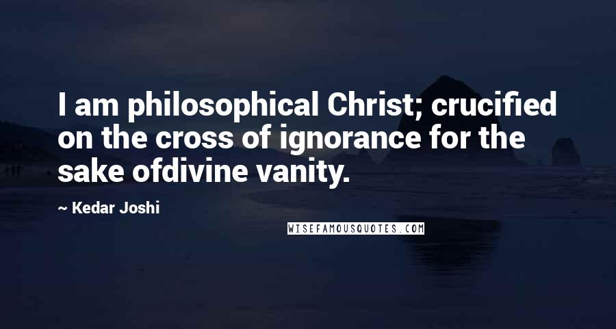 Kedar Joshi Quotes: I am philosophical Christ; crucified on the cross of ignorance for the sake ofdivine vanity.