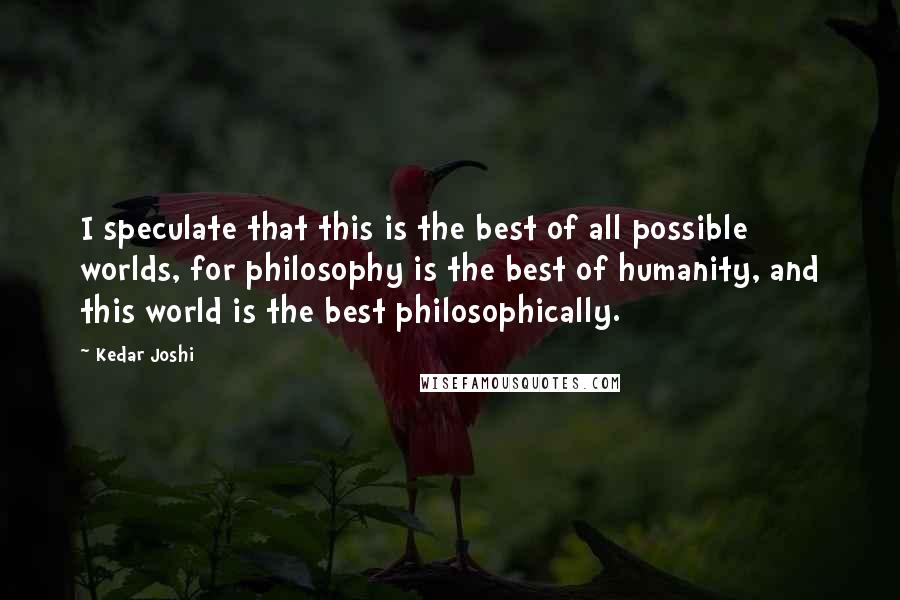 Kedar Joshi Quotes: I speculate that this is the best of all possible worlds, for philosophy is the best of humanity, and this world is the best philosophically.