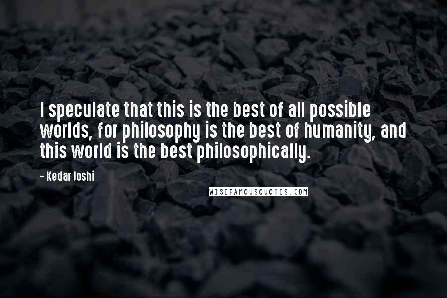 Kedar Joshi Quotes: I speculate that this is the best of all possible worlds, for philosophy is the best of humanity, and this world is the best philosophically.