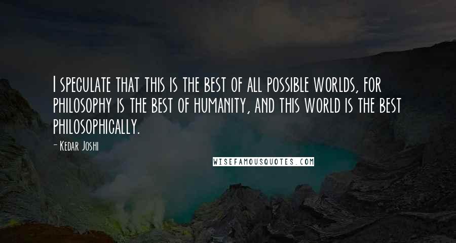 Kedar Joshi Quotes: I speculate that this is the best of all possible worlds, for philosophy is the best of humanity, and this world is the best philosophically.