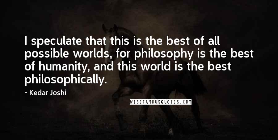 Kedar Joshi Quotes: I speculate that this is the best of all possible worlds, for philosophy is the best of humanity, and this world is the best philosophically.