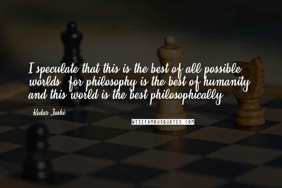 Kedar Joshi Quotes: I speculate that this is the best of all possible worlds, for philosophy is the best of humanity, and this world is the best philosophically.