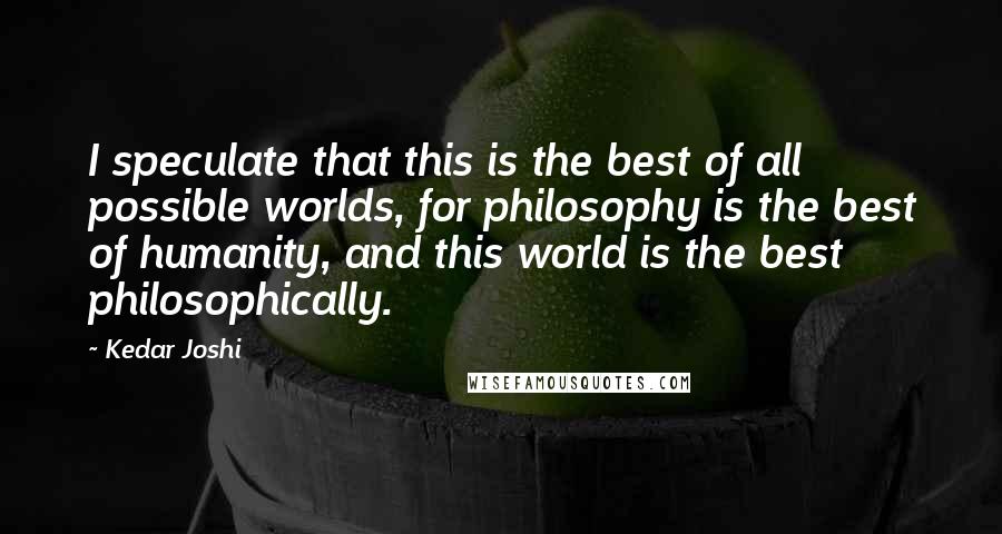 Kedar Joshi Quotes: I speculate that this is the best of all possible worlds, for philosophy is the best of humanity, and this world is the best philosophically.