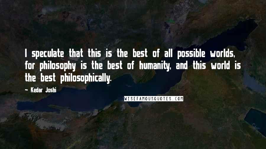 Kedar Joshi Quotes: I speculate that this is the best of all possible worlds, for philosophy is the best of humanity, and this world is the best philosophically.