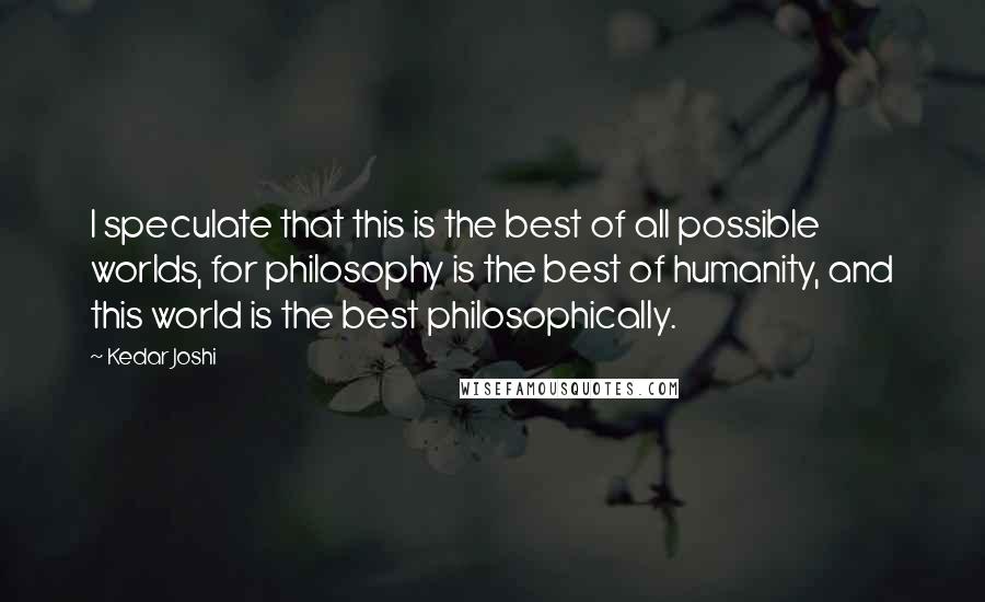 Kedar Joshi Quotes: I speculate that this is the best of all possible worlds, for philosophy is the best of humanity, and this world is the best philosophically.