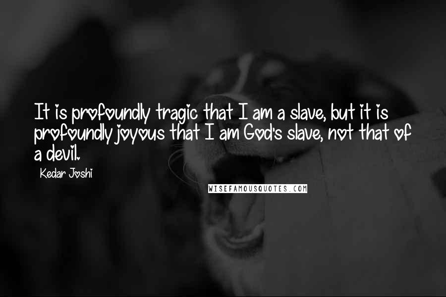 Kedar Joshi Quotes: It is profoundly tragic that I am a slave, but it is profoundly joyous that I am God's slave, not that of a devil.