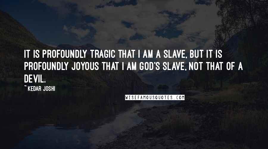 Kedar Joshi Quotes: It is profoundly tragic that I am a slave, but it is profoundly joyous that I am God's slave, not that of a devil.